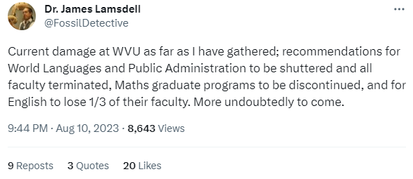 Dr. James Lamsdell @FossilDetective Current damage at WVU as far as I have gathered; recommendations for World Languages and Public Administration to be shuttered and all faculty terminated, Maths graduate programs to be discontinued, and for English to lose 1/3 of their faculty. More undoubtedly to come. 9:44 PM · Aug 10, 2023 · 8,643  Views 9  Reposts 3  Quotes 20  Likes